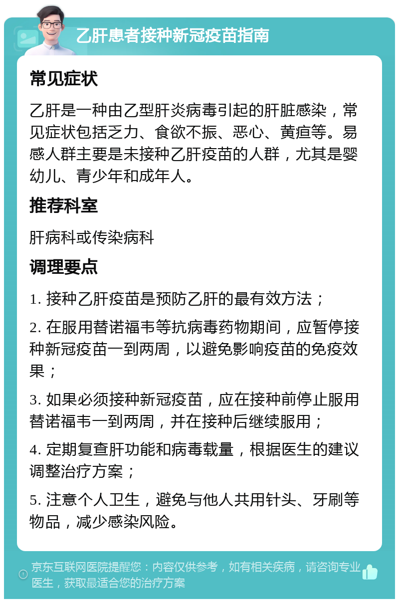 乙肝患者接种新冠疫苗指南 常见症状 乙肝是一种由乙型肝炎病毒引起的肝脏感染，常见症状包括乏力、食欲不振、恶心、黄疸等。易感人群主要是未接种乙肝疫苗的人群，尤其是婴幼儿、青少年和成年人。 推荐科室 肝病科或传染病科 调理要点 1. 接种乙肝疫苗是预防乙肝的最有效方法； 2. 在服用替诺福韦等抗病毒药物期间，应暂停接种新冠疫苗一到两周，以避免影响疫苗的免疫效果； 3. 如果必须接种新冠疫苗，应在接种前停止服用替诺福韦一到两周，并在接种后继续服用； 4. 定期复查肝功能和病毒载量，根据医生的建议调整治疗方案； 5. 注意个人卫生，避免与他人共用针头、牙刷等物品，减少感染风险。