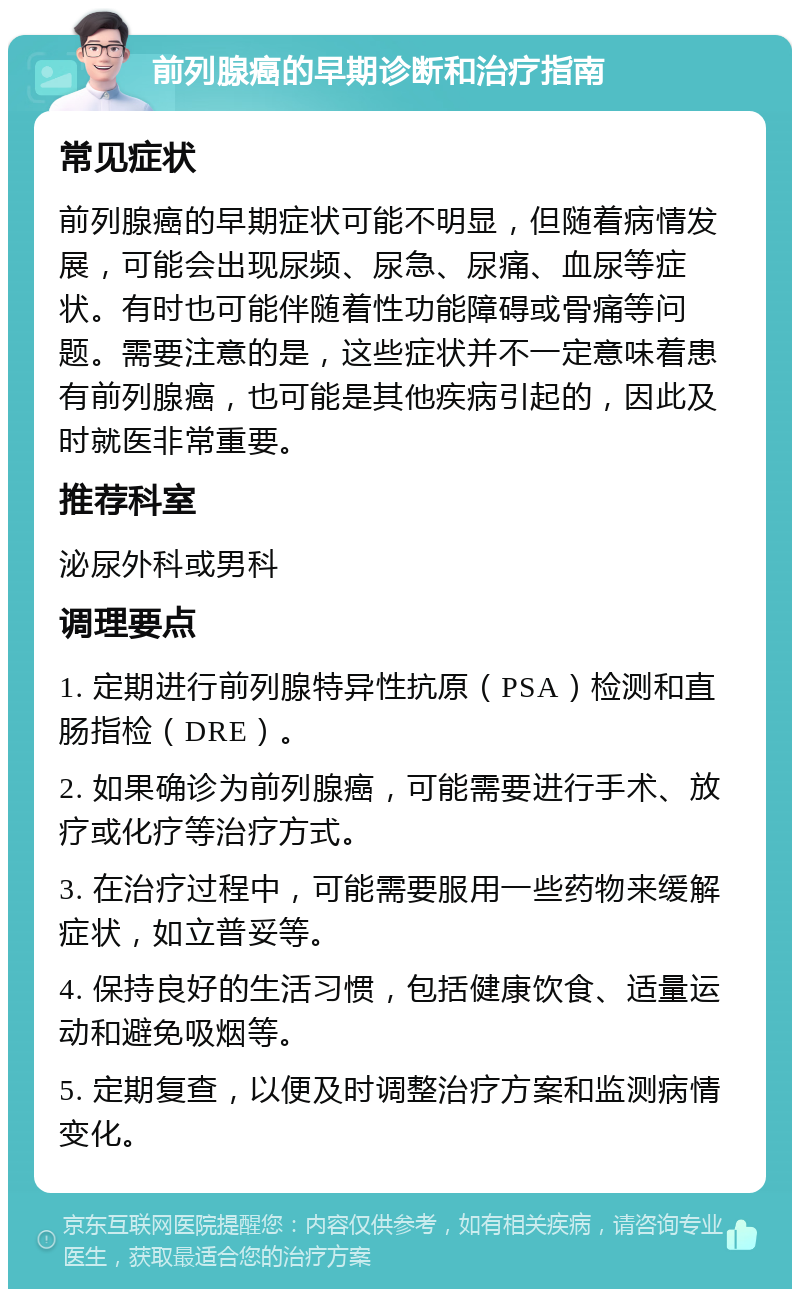 前列腺癌的早期诊断和治疗指南 常见症状 前列腺癌的早期症状可能不明显，但随着病情发展，可能会出现尿频、尿急、尿痛、血尿等症状。有时也可能伴随着性功能障碍或骨痛等问题。需要注意的是，这些症状并不一定意味着患有前列腺癌，也可能是其他疾病引起的，因此及时就医非常重要。 推荐科室 泌尿外科或男科 调理要点 1. 定期进行前列腺特异性抗原（PSA）检测和直肠指检（DRE）。 2. 如果确诊为前列腺癌，可能需要进行手术、放疗或化疗等治疗方式。 3. 在治疗过程中，可能需要服用一些药物来缓解症状，如立普妥等。 4. 保持良好的生活习惯，包括健康饮食、适量运动和避免吸烟等。 5. 定期复查，以便及时调整治疗方案和监测病情变化。