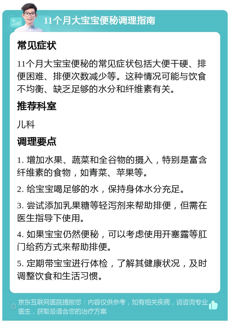 11个月大宝宝便秘调理指南 常见症状 11个月大宝宝便秘的常见症状包括大便干硬、排便困难、排便次数减少等。这种情况可能与饮食不均衡、缺乏足够的水分和纤维素有关。 推荐科室 儿科 调理要点 1. 增加水果、蔬菜和全谷物的摄入，特别是富含纤维素的食物，如青菜、苹果等。 2. 给宝宝喝足够的水，保持身体水分充足。 3. 尝试添加乳果糖等轻泻剂来帮助排便，但需在医生指导下使用。 4. 如果宝宝仍然便秘，可以考虑使用开塞露等肛门给药方式来帮助排便。 5. 定期带宝宝进行体检，了解其健康状况，及时调整饮食和生活习惯。