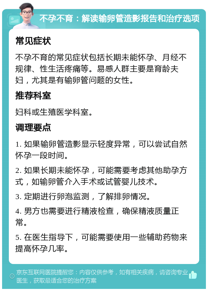 不孕不育：解读输卵管造影报告和治疗选项 常见症状 不孕不育的常见症状包括长期未能怀孕、月经不规律、性生活疼痛等。易感人群主要是育龄夫妇，尤其是有输卵管问题的女性。 推荐科室 妇科或生殖医学科室。 调理要点 1. 如果输卵管造影显示轻度异常，可以尝试自然怀孕一段时间。 2. 如果长期未能怀孕，可能需要考虑其他助孕方式，如输卵管介入手术或试管婴儿技术。 3. 定期进行卵泡监测，了解排卵情况。 4. 男方也需要进行精液检查，确保精液质量正常。 5. 在医生指导下，可能需要使用一些辅助药物来提高怀孕几率。