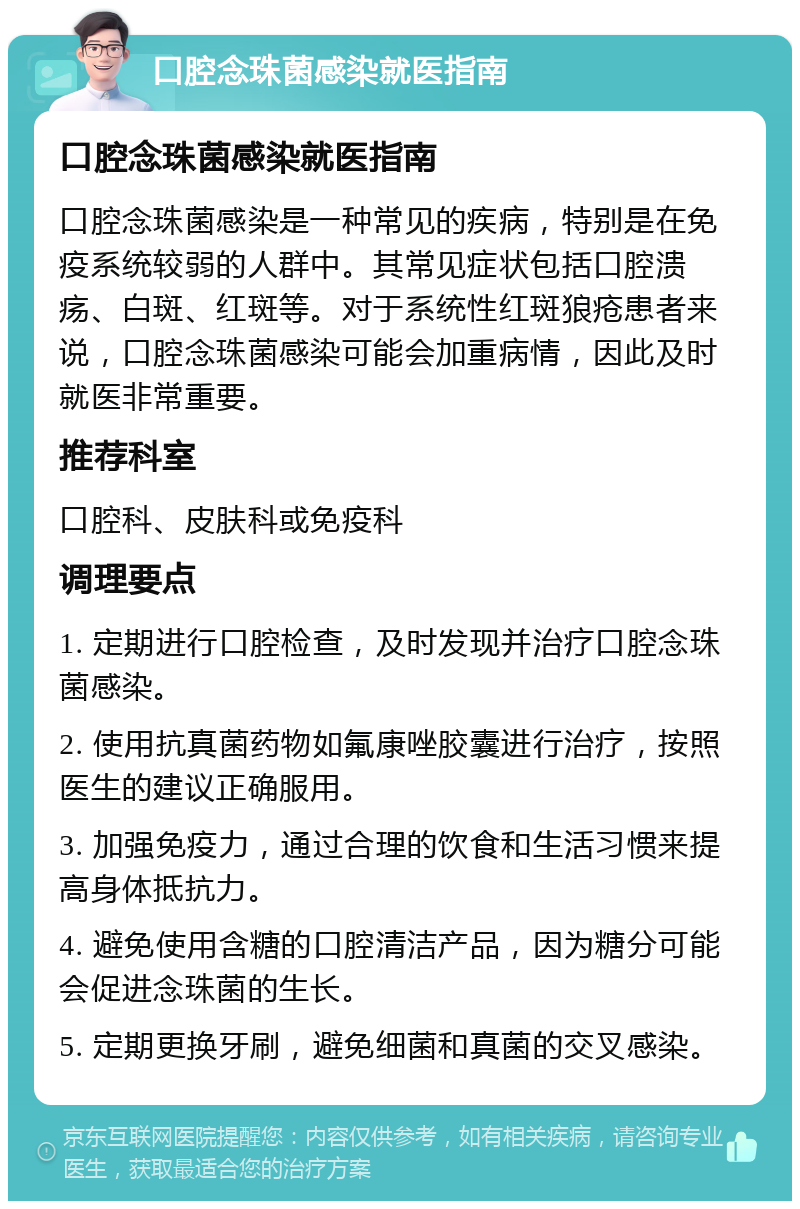 口腔念珠菌感染就医指南 口腔念珠菌感染就医指南 口腔念珠菌感染是一种常见的疾病，特别是在免疫系统较弱的人群中。其常见症状包括口腔溃疡、白斑、红斑等。对于系统性红斑狼疮患者来说，口腔念珠菌感染可能会加重病情，因此及时就医非常重要。 推荐科室 口腔科、皮肤科或免疫科 调理要点 1. 定期进行口腔检查，及时发现并治疗口腔念珠菌感染。 2. 使用抗真菌药物如氟康唑胶囊进行治疗，按照医生的建议正确服用。 3. 加强免疫力，通过合理的饮食和生活习惯来提高身体抵抗力。 4. 避免使用含糖的口腔清洁产品，因为糖分可能会促进念珠菌的生长。 5. 定期更换牙刷，避免细菌和真菌的交叉感染。