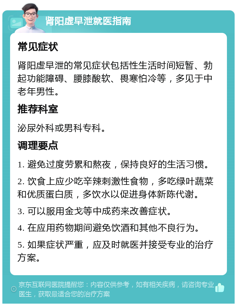 肾阳虚早泄就医指南 常见症状 肾阳虚早泄的常见症状包括性生活时间短暂、勃起功能障碍、腰膝酸软、畏寒怕冷等，多见于中老年男性。 推荐科室 泌尿外科或男科专科。 调理要点 1. 避免过度劳累和熬夜，保持良好的生活习惯。 2. 饮食上应少吃辛辣刺激性食物，多吃绿叶蔬菜和优质蛋白质，多饮水以促进身体新陈代谢。 3. 可以服用金戈等中成药来改善症状。 4. 在应用药物期间避免饮酒和其他不良行为。 5. 如果症状严重，应及时就医并接受专业的治疗方案。