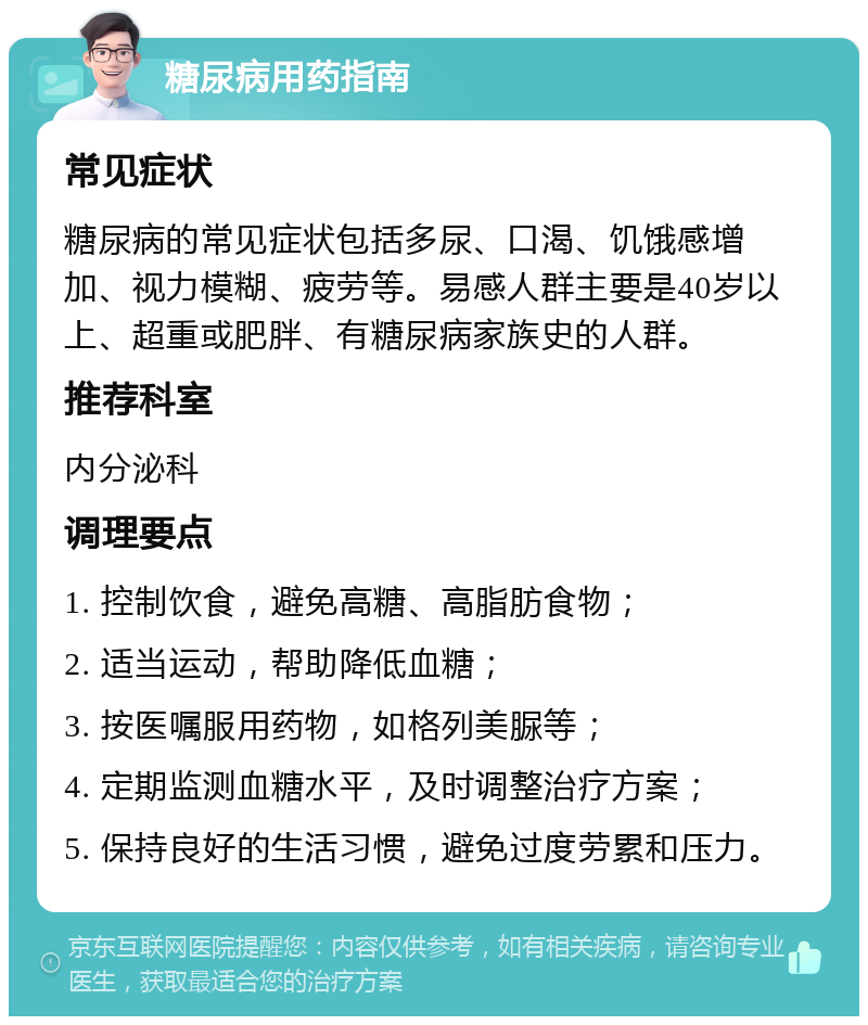 糖尿病用药指南 常见症状 糖尿病的常见症状包括多尿、口渴、饥饿感增加、视力模糊、疲劳等。易感人群主要是40岁以上、超重或肥胖、有糖尿病家族史的人群。 推荐科室 内分泌科 调理要点 1. 控制饮食，避免高糖、高脂肪食物； 2. 适当运动，帮助降低血糖； 3. 按医嘱服用药物，如格列美脲等； 4. 定期监测血糖水平，及时调整治疗方案； 5. 保持良好的生活习惯，避免过度劳累和压力。