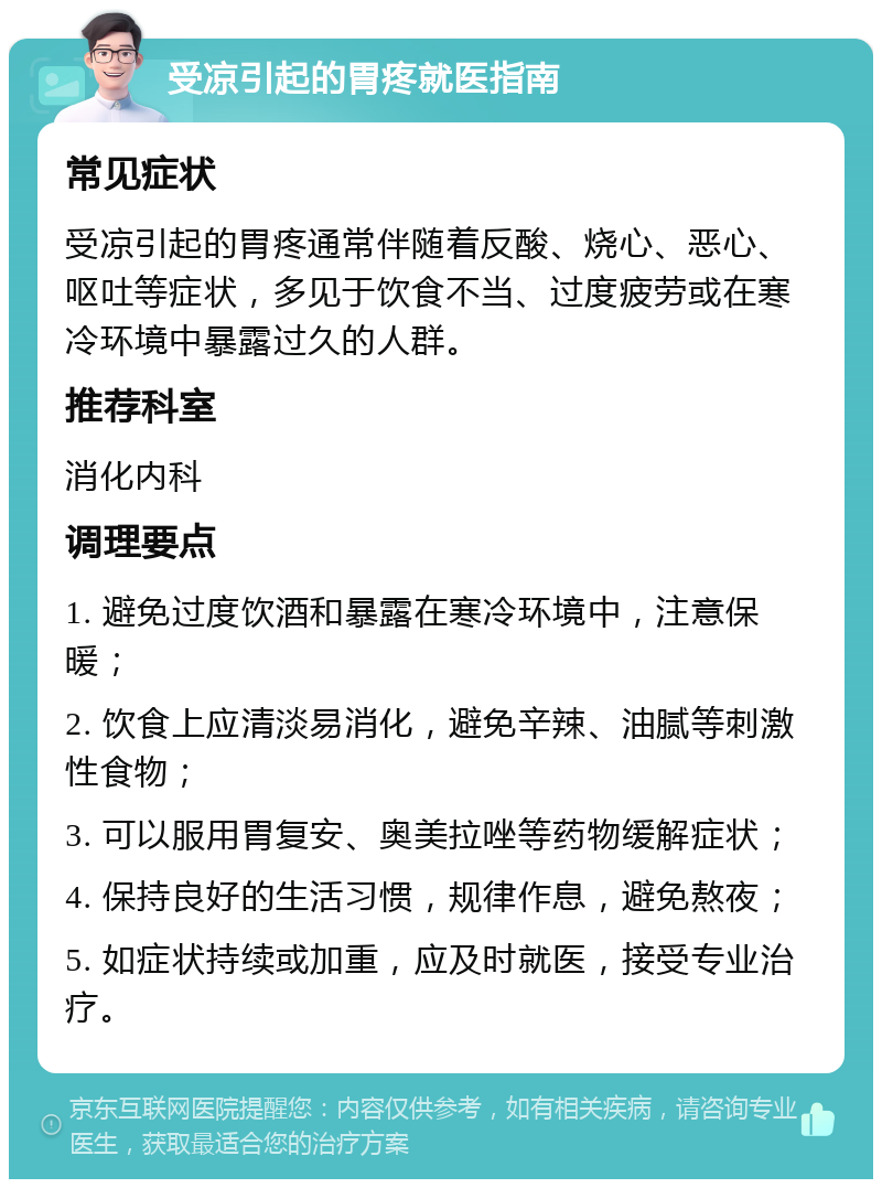 受凉引起的胃疼就医指南 常见症状 受凉引起的胃疼通常伴随着反酸、烧心、恶心、呕吐等症状，多见于饮食不当、过度疲劳或在寒冷环境中暴露过久的人群。 推荐科室 消化内科 调理要点 1. 避免过度饮酒和暴露在寒冷环境中，注意保暖； 2. 饮食上应清淡易消化，避免辛辣、油腻等刺激性食物； 3. 可以服用胃复安、奥美拉唑等药物缓解症状； 4. 保持良好的生活习惯，规律作息，避免熬夜； 5. 如症状持续或加重，应及时就医，接受专业治疗。