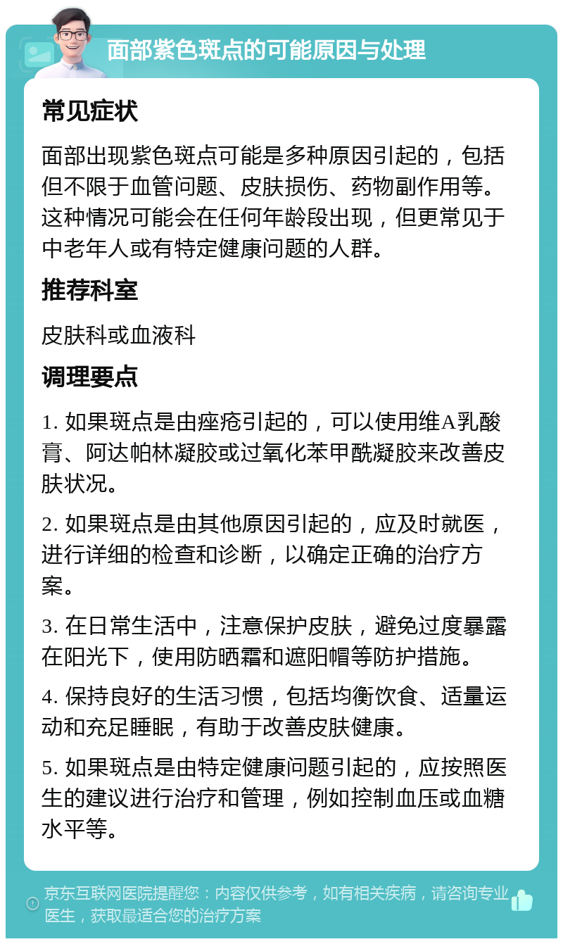 面部紫色斑点的可能原因与处理 常见症状 面部出现紫色斑点可能是多种原因引起的，包括但不限于血管问题、皮肤损伤、药物副作用等。这种情况可能会在任何年龄段出现，但更常见于中老年人或有特定健康问题的人群。 推荐科室 皮肤科或血液科 调理要点 1. 如果斑点是由痤疮引起的，可以使用维A乳酸膏、阿达帕林凝胶或过氧化苯甲酰凝胶来改善皮肤状况。 2. 如果斑点是由其他原因引起的，应及时就医，进行详细的检查和诊断，以确定正确的治疗方案。 3. 在日常生活中，注意保护皮肤，避免过度暴露在阳光下，使用防晒霜和遮阳帽等防护措施。 4. 保持良好的生活习惯，包括均衡饮食、适量运动和充足睡眠，有助于改善皮肤健康。 5. 如果斑点是由特定健康问题引起的，应按照医生的建议进行治疗和管理，例如控制血压或血糖水平等。