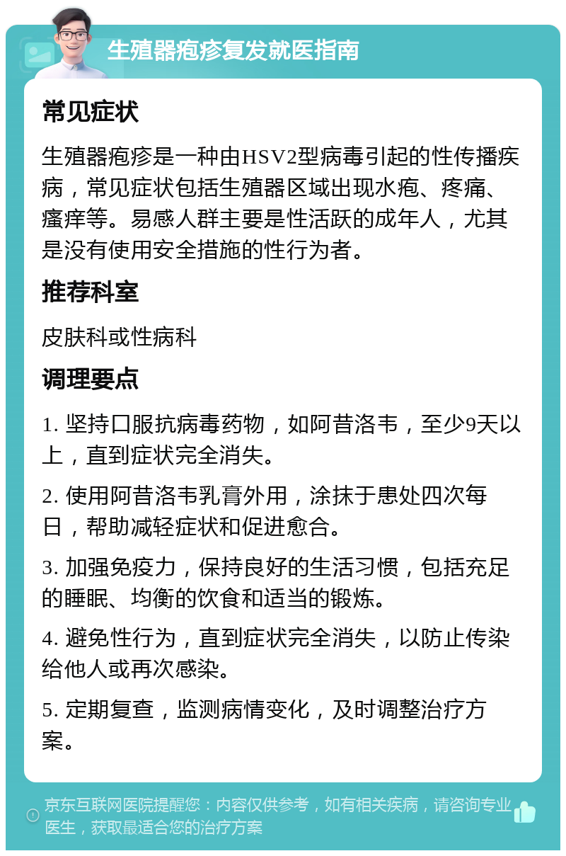 生殖器疱疹复发就医指南 常见症状 生殖器疱疹是一种由HSV2型病毒引起的性传播疾病，常见症状包括生殖器区域出现水疱、疼痛、瘙痒等。易感人群主要是性活跃的成年人，尤其是没有使用安全措施的性行为者。 推荐科室 皮肤科或性病科 调理要点 1. 坚持口服抗病毒药物，如阿昔洛韦，至少9天以上，直到症状完全消失。 2. 使用阿昔洛韦乳膏外用，涂抹于患处四次每日，帮助减轻症状和促进愈合。 3. 加强免疫力，保持良好的生活习惯，包括充足的睡眠、均衡的饮食和适当的锻炼。 4. 避免性行为，直到症状完全消失，以防止传染给他人或再次感染。 5. 定期复查，监测病情变化，及时调整治疗方案。