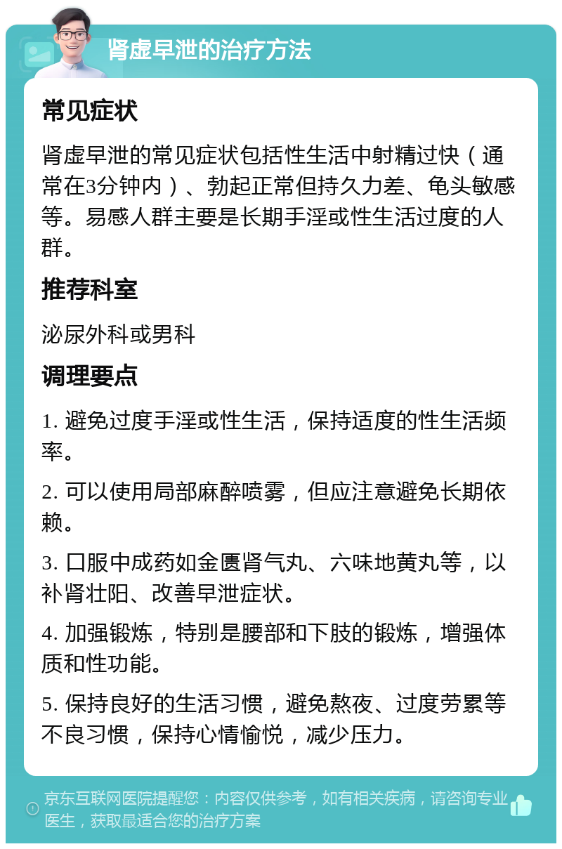 肾虚早泄的治疗方法 常见症状 肾虚早泄的常见症状包括性生活中射精过快（通常在3分钟内）、勃起正常但持久力差、龟头敏感等。易感人群主要是长期手淫或性生活过度的人群。 推荐科室 泌尿外科或男科 调理要点 1. 避免过度手淫或性生活，保持适度的性生活频率。 2. 可以使用局部麻醉喷雾，但应注意避免长期依赖。 3. 口服中成药如金匮肾气丸、六味地黄丸等，以补肾壮阳、改善早泄症状。 4. 加强锻炼，特别是腰部和下肢的锻炼，增强体质和性功能。 5. 保持良好的生活习惯，避免熬夜、过度劳累等不良习惯，保持心情愉悦，减少压力。