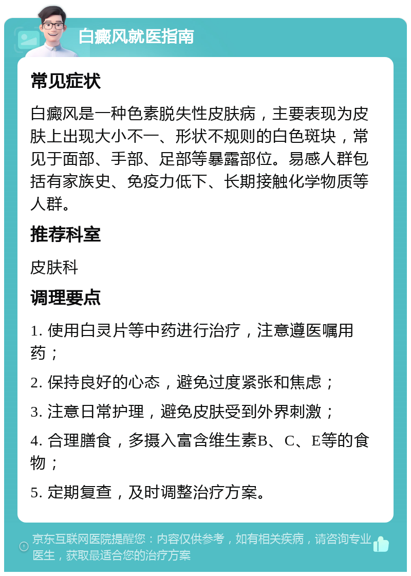 白癜风就医指南 常见症状 白癜风是一种色素脱失性皮肤病，主要表现为皮肤上出现大小不一、形状不规则的白色斑块，常见于面部、手部、足部等暴露部位。易感人群包括有家族史、免疫力低下、长期接触化学物质等人群。 推荐科室 皮肤科 调理要点 1. 使用白灵片等中药进行治疗，注意遵医嘱用药； 2. 保持良好的心态，避免过度紧张和焦虑； 3. 注意日常护理，避免皮肤受到外界刺激； 4. 合理膳食，多摄入富含维生素B、C、E等的食物； 5. 定期复查，及时调整治疗方案。