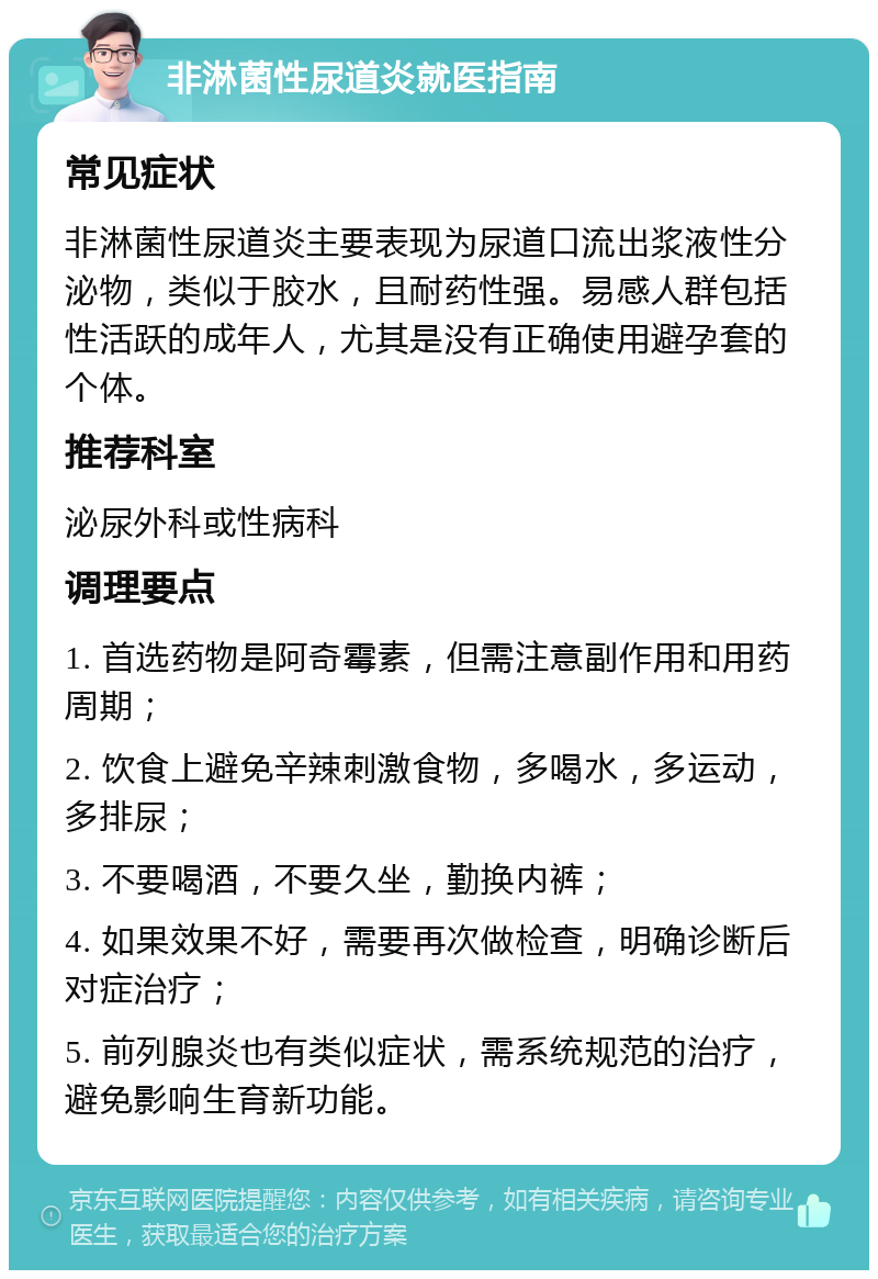 非淋菌性尿道炎就医指南 常见症状 非淋菌性尿道炎主要表现为尿道口流出浆液性分泌物，类似于胶水，且耐药性强。易感人群包括性活跃的成年人，尤其是没有正确使用避孕套的个体。 推荐科室 泌尿外科或性病科 调理要点 1. 首选药物是阿奇霉素，但需注意副作用和用药周期； 2. 饮食上避免辛辣刺激食物，多喝水，多运动，多排尿； 3. 不要喝酒，不要久坐，勤换内裤； 4. 如果效果不好，需要再次做检查，明确诊断后对症治疗； 5. 前列腺炎也有类似症状，需系统规范的治疗，避免影响生育新功能。