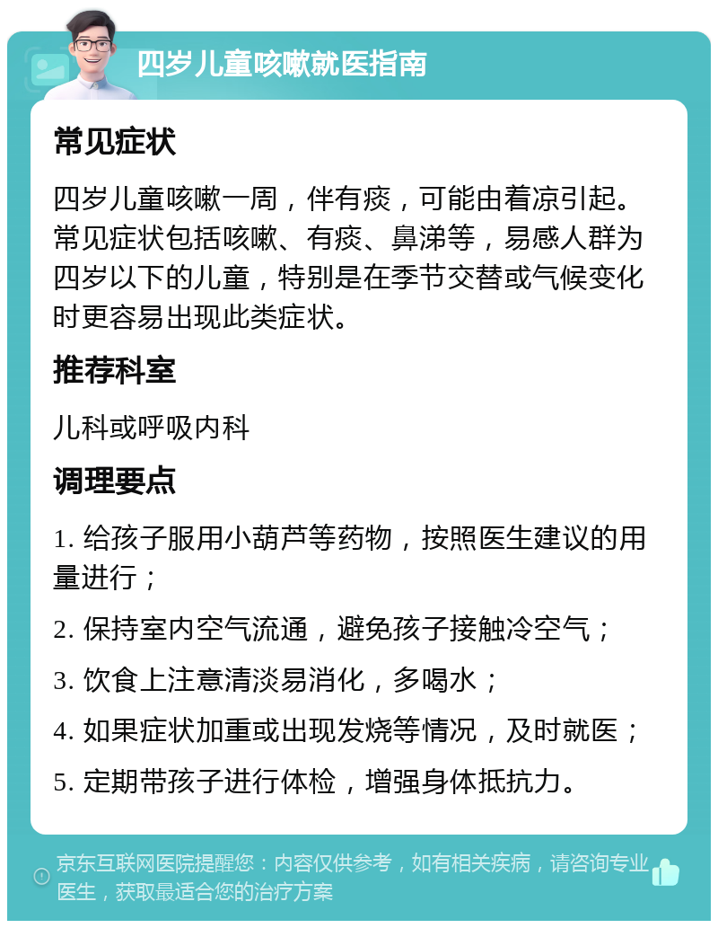 四岁儿童咳嗽就医指南 常见症状 四岁儿童咳嗽一周，伴有痰，可能由着凉引起。常见症状包括咳嗽、有痰、鼻涕等，易感人群为四岁以下的儿童，特别是在季节交替或气候变化时更容易出现此类症状。 推荐科室 儿科或呼吸内科 调理要点 1. 给孩子服用小葫芦等药物，按照医生建议的用量进行； 2. 保持室内空气流通，避免孩子接触冷空气； 3. 饮食上注意清淡易消化，多喝水； 4. 如果症状加重或出现发烧等情况，及时就医； 5. 定期带孩子进行体检，增强身体抵抗力。