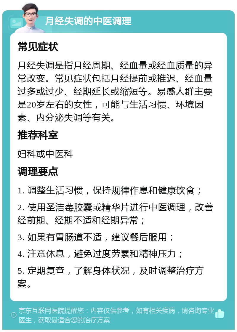 月经失调的中医调理 常见症状 月经失调是指月经周期、经血量或经血质量的异常改变。常见症状包括月经提前或推迟、经血量过多或过少、经期延长或缩短等。易感人群主要是20岁左右的女性，可能与生活习惯、环境因素、内分泌失调等有关。 推荐科室 妇科或中医科 调理要点 1. 调整生活习惯，保持规律作息和健康饮食； 2. 使用圣洁莓胶囊或精华片进行中医调理，改善经前期、经期不适和经期异常； 3. 如果有胃肠道不适，建议餐后服用； 4. 注意休息，避免过度劳累和精神压力； 5. 定期复查，了解身体状况，及时调整治疗方案。