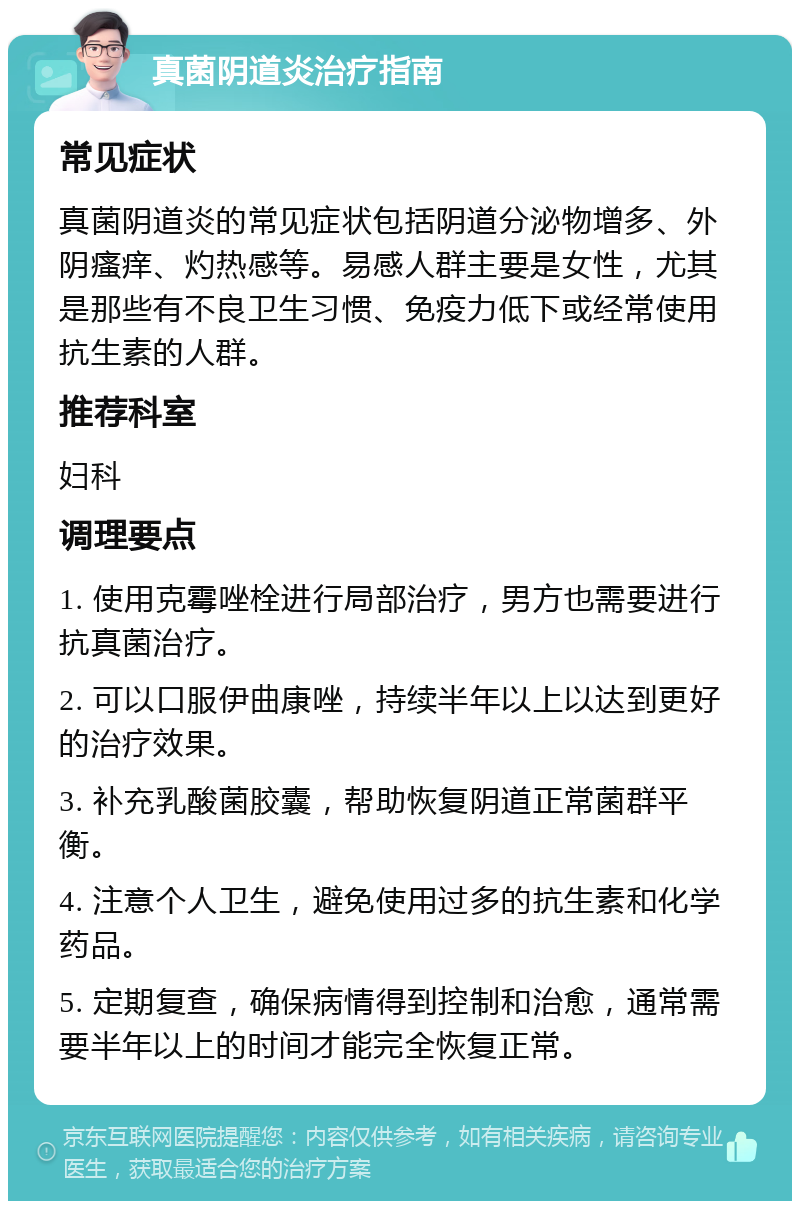 真菌阴道炎治疗指南 常见症状 真菌阴道炎的常见症状包括阴道分泌物增多、外阴瘙痒、灼热感等。易感人群主要是女性，尤其是那些有不良卫生习惯、免疫力低下或经常使用抗生素的人群。 推荐科室 妇科 调理要点 1. 使用克霉唑栓进行局部治疗，男方也需要进行抗真菌治疗。 2. 可以口服伊曲康唑，持续半年以上以达到更好的治疗效果。 3. 补充乳酸菌胶囊，帮助恢复阴道正常菌群平衡。 4. 注意个人卫生，避免使用过多的抗生素和化学药品。 5. 定期复查，确保病情得到控制和治愈，通常需要半年以上的时间才能完全恢复正常。