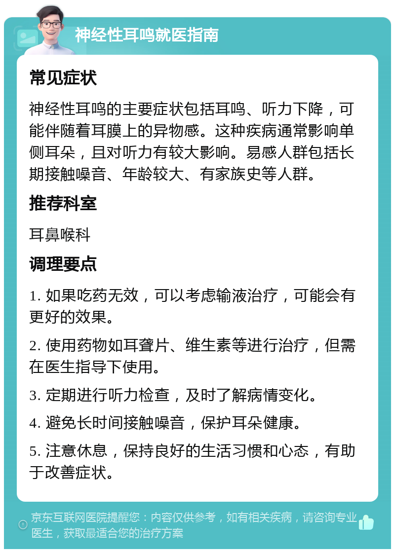 神经性耳鸣就医指南 常见症状 神经性耳鸣的主要症状包括耳鸣、听力下降，可能伴随着耳膜上的异物感。这种疾病通常影响单侧耳朵，且对听力有较大影响。易感人群包括长期接触噪音、年龄较大、有家族史等人群。 推荐科室 耳鼻喉科 调理要点 1. 如果吃药无效，可以考虑输液治疗，可能会有更好的效果。 2. 使用药物如耳聋片、维生素等进行治疗，但需在医生指导下使用。 3. 定期进行听力检查，及时了解病情变化。 4. 避免长时间接触噪音，保护耳朵健康。 5. 注意休息，保持良好的生活习惯和心态，有助于改善症状。