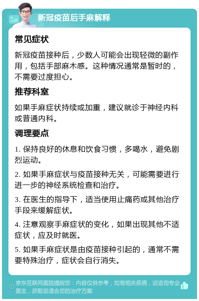 新冠疫苗后手麻解释 常见症状 新冠疫苗接种后，少数人可能会出现轻微的副作用，包括手部麻木感。这种情况通常是暂时的，不需要过度担心。 推荐科室 如果手麻症状持续或加重，建议就诊于神经内科或普通内科。 调理要点 1. 保持良好的休息和饮食习惯，多喝水，避免剧烈运动。 2. 如果手麻症状与疫苗接种无关，可能需要进行进一步的神经系统检查和治疗。 3. 在医生的指导下，适当使用止痛药或其他治疗手段来缓解症状。 4. 注意观察手麻症状的变化，如果出现其他不适症状，应及时就医。 5. 如果手麻症状是由疫苗接种引起的，通常不需要特殊治疗，症状会自行消失。