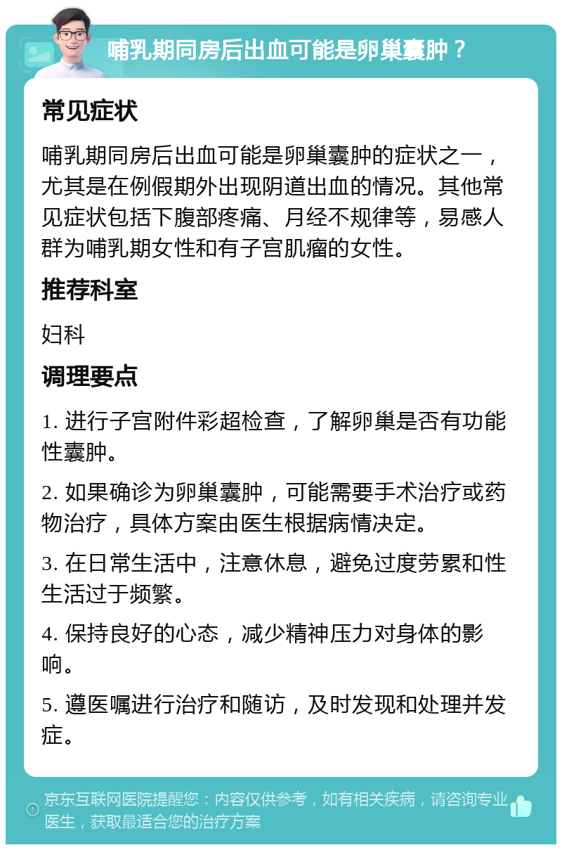 哺乳期同房后出血可能是卵巢囊肿？ 常见症状 哺乳期同房后出血可能是卵巢囊肿的症状之一，尤其是在例假期外出现阴道出血的情况。其他常见症状包括下腹部疼痛、月经不规律等，易感人群为哺乳期女性和有子宫肌瘤的女性。 推荐科室 妇科 调理要点 1. 进行子宫附件彩超检查，了解卵巢是否有功能性囊肿。 2. 如果确诊为卵巢囊肿，可能需要手术治疗或药物治疗，具体方案由医生根据病情决定。 3. 在日常生活中，注意休息，避免过度劳累和性生活过于频繁。 4. 保持良好的心态，减少精神压力对身体的影响。 5. 遵医嘱进行治疗和随访，及时发现和处理并发症。