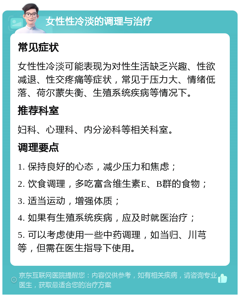 女性性冷淡的调理与治疗 常见症状 女性性冷淡可能表现为对性生活缺乏兴趣、性欲减退、性交疼痛等症状，常见于压力大、情绪低落、荷尔蒙失衡、生殖系统疾病等情况下。 推荐科室 妇科、心理科、内分泌科等相关科室。 调理要点 1. 保持良好的心态，减少压力和焦虑； 2. 饮食调理，多吃富含维生素E、B群的食物； 3. 适当运动，增强体质； 4. 如果有生殖系统疾病，应及时就医治疗； 5. 可以考虑使用一些中药调理，如当归、川芎等，但需在医生指导下使用。