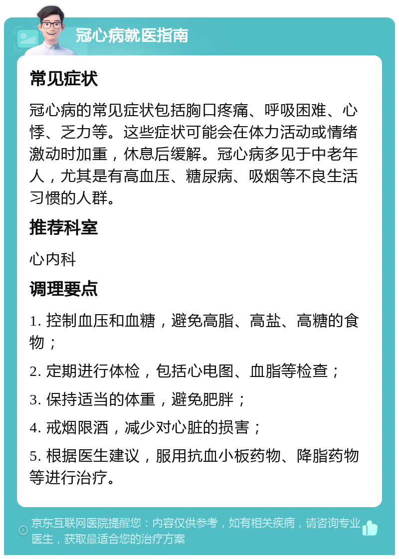 冠心病就医指南 常见症状 冠心病的常见症状包括胸口疼痛、呼吸困难、心悸、乏力等。这些症状可能会在体力活动或情绪激动时加重，休息后缓解。冠心病多见于中老年人，尤其是有高血压、糖尿病、吸烟等不良生活习惯的人群。 推荐科室 心内科 调理要点 1. 控制血压和血糖，避免高脂、高盐、高糖的食物； 2. 定期进行体检，包括心电图、血脂等检查； 3. 保持适当的体重，避免肥胖； 4. 戒烟限酒，减少对心脏的损害； 5. 根据医生建议，服用抗血小板药物、降脂药物等进行治疗。