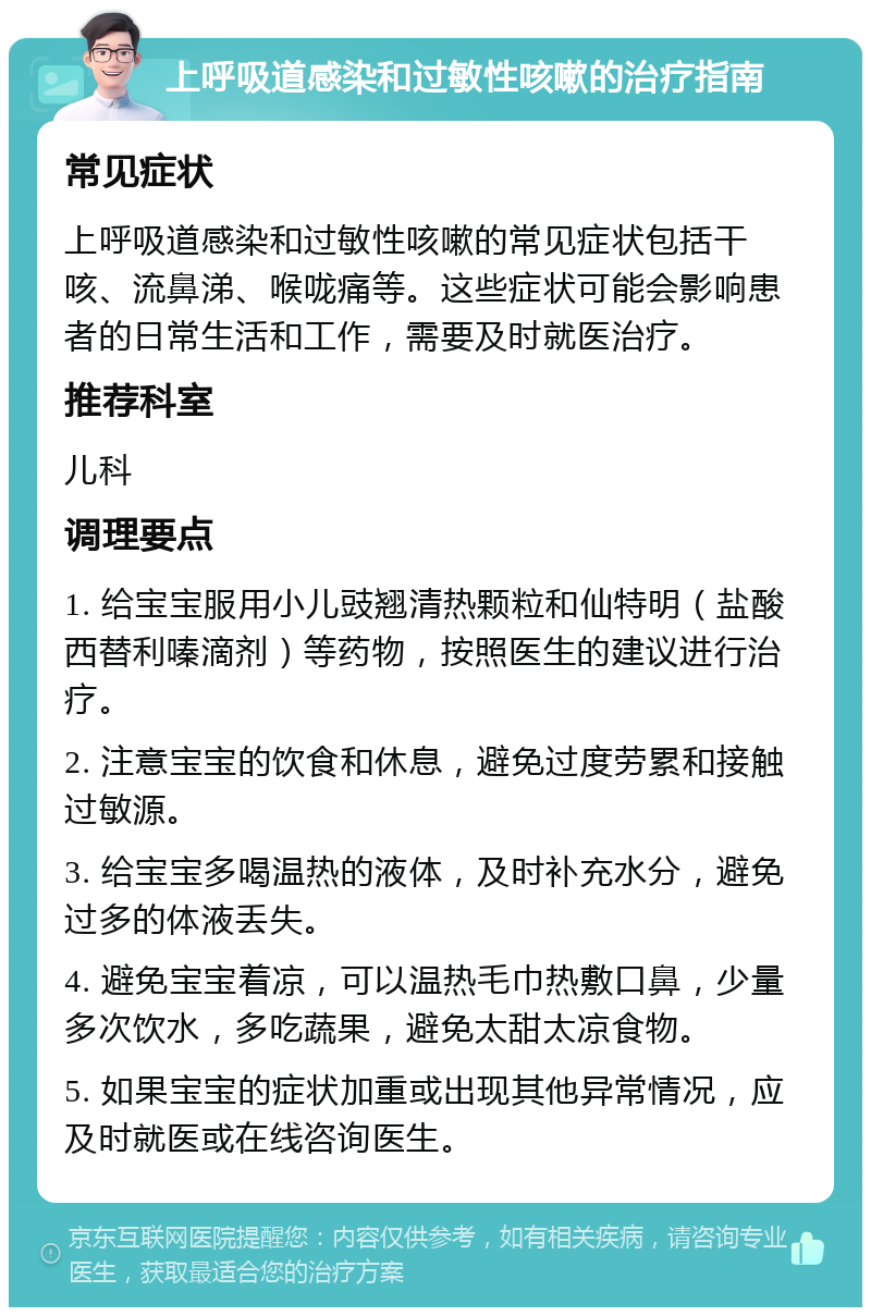 上呼吸道感染和过敏性咳嗽的治疗指南 常见症状 上呼吸道感染和过敏性咳嗽的常见症状包括干咳、流鼻涕、喉咙痛等。这些症状可能会影响患者的日常生活和工作，需要及时就医治疗。 推荐科室 儿科 调理要点 1. 给宝宝服用小儿豉翘清热颗粒和仙特明（盐酸西替利嗪滴剂）等药物，按照医生的建议进行治疗。 2. 注意宝宝的饮食和休息，避免过度劳累和接触过敏源。 3. 给宝宝多喝温热的液体，及时补充水分，避免过多的体液丢失。 4. 避免宝宝着凉，可以温热毛巾热敷口鼻，少量多次饮水，多吃蔬果，避免太甜太凉食物。 5. 如果宝宝的症状加重或出现其他异常情况，应及时就医或在线咨询医生。