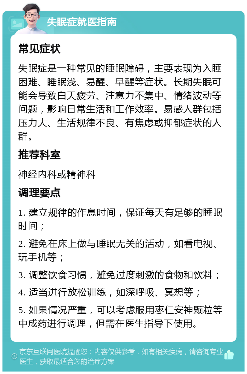 失眠症就医指南 常见症状 失眠症是一种常见的睡眠障碍，主要表现为入睡困难、睡眠浅、易醒、早醒等症状。长期失眠可能会导致白天疲劳、注意力不集中、情绪波动等问题，影响日常生活和工作效率。易感人群包括压力大、生活规律不良、有焦虑或抑郁症状的人群。 推荐科室 神经内科或精神科 调理要点 1. 建立规律的作息时间，保证每天有足够的睡眠时间； 2. 避免在床上做与睡眠无关的活动，如看电视、玩手机等； 3. 调整饮食习惯，避免过度刺激的食物和饮料； 4. 适当进行放松训练，如深呼吸、冥想等； 5. 如果情况严重，可以考虑服用枣仁安神颗粒等中成药进行调理，但需在医生指导下使用。