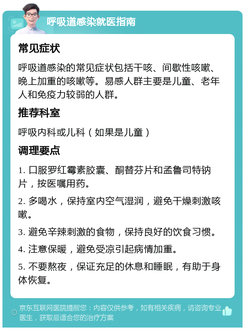 呼吸道感染就医指南 常见症状 呼吸道感染的常见症状包括干咳、间歇性咳嗽、晚上加重的咳嗽等。易感人群主要是儿童、老年人和免疫力较弱的人群。 推荐科室 呼吸内科或儿科（如果是儿童） 调理要点 1. 口服罗红霉素胶囊、酮替芬片和孟鲁司特钠片，按医嘱用药。 2. 多喝水，保持室内空气湿润，避免干燥刺激咳嗽。 3. 避免辛辣刺激的食物，保持良好的饮食习惯。 4. 注意保暖，避免受凉引起病情加重。 5. 不要熬夜，保证充足的休息和睡眠，有助于身体恢复。