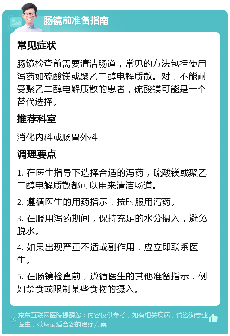 肠镜前准备指南 常见症状 肠镜检查前需要清洁肠道，常见的方法包括使用泻药如硫酸镁或聚乙二醇电解质散。对于不能耐受聚乙二醇电解质散的患者，硫酸镁可能是一个替代选择。 推荐科室 消化内科或肠胃外科 调理要点 1. 在医生指导下选择合适的泻药，硫酸镁或聚乙二醇电解质散都可以用来清洁肠道。 2. 遵循医生的用药指示，按时服用泻药。 3. 在服用泻药期间，保持充足的水分摄入，避免脱水。 4. 如果出现严重不适或副作用，应立即联系医生。 5. 在肠镜检查前，遵循医生的其他准备指示，例如禁食或限制某些食物的摄入。