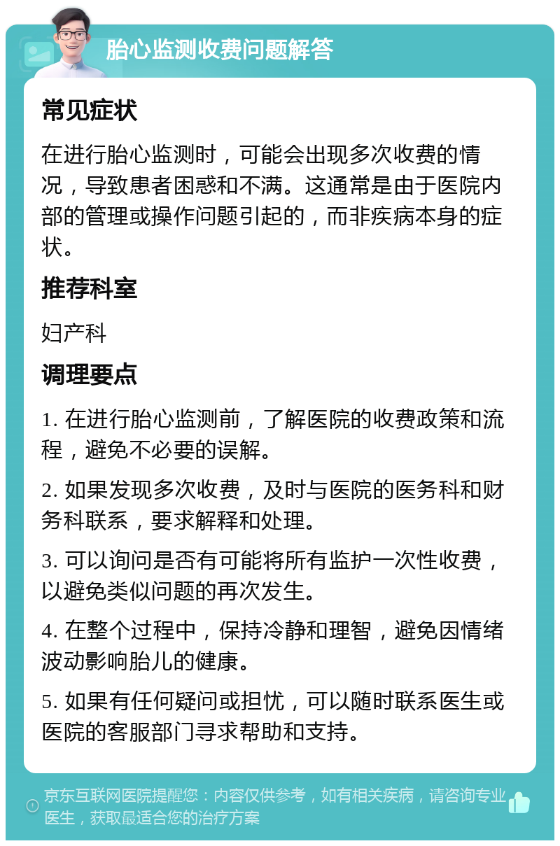 胎心监测收费问题解答 常见症状 在进行胎心监测时，可能会出现多次收费的情况，导致患者困惑和不满。这通常是由于医院内部的管理或操作问题引起的，而非疾病本身的症状。 推荐科室 妇产科 调理要点 1. 在进行胎心监测前，了解医院的收费政策和流程，避免不必要的误解。 2. 如果发现多次收费，及时与医院的医务科和财务科联系，要求解释和处理。 3. 可以询问是否有可能将所有监护一次性收费，以避免类似问题的再次发生。 4. 在整个过程中，保持冷静和理智，避免因情绪波动影响胎儿的健康。 5. 如果有任何疑问或担忧，可以随时联系医生或医院的客服部门寻求帮助和支持。