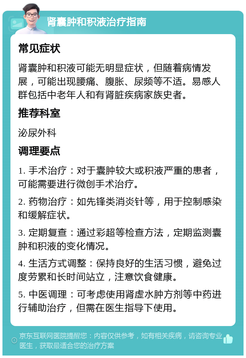 肾囊肿和积液治疗指南 常见症状 肾囊肿和积液可能无明显症状，但随着病情发展，可能出现腰痛、腹胀、尿频等不适。易感人群包括中老年人和有肾脏疾病家族史者。 推荐科室 泌尿外科 调理要点 1. 手术治疗：对于囊肿较大或积液严重的患者，可能需要进行微创手术治疗。 2. 药物治疗：如先锋类消炎针等，用于控制感染和缓解症状。 3. 定期复查：通过彩超等检查方法，定期监测囊肿和积液的变化情况。 4. 生活方式调整：保持良好的生活习惯，避免过度劳累和长时间站立，注意饮食健康。 5. 中医调理：可考虑使用肾虚水肿方剂等中药进行辅助治疗，但需在医生指导下使用。