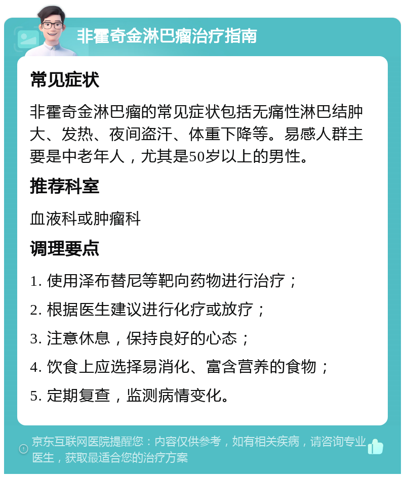 非霍奇金淋巴瘤治疗指南 常见症状 非霍奇金淋巴瘤的常见症状包括无痛性淋巴结肿大、发热、夜间盗汗、体重下降等。易感人群主要是中老年人，尤其是50岁以上的男性。 推荐科室 血液科或肿瘤科 调理要点 1. 使用泽布替尼等靶向药物进行治疗； 2. 根据医生建议进行化疗或放疗； 3. 注意休息，保持良好的心态； 4. 饮食上应选择易消化、富含营养的食物； 5. 定期复查，监测病情变化。