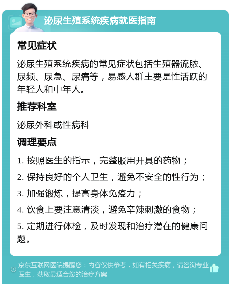 泌尿生殖系统疾病就医指南 常见症状 泌尿生殖系统疾病的常见症状包括生殖器流脓、尿频、尿急、尿痛等，易感人群主要是性活跃的年轻人和中年人。 推荐科室 泌尿外科或性病科 调理要点 1. 按照医生的指示，完整服用开具的药物； 2. 保持良好的个人卫生，避免不安全的性行为； 3. 加强锻炼，提高身体免疫力； 4. 饮食上要注意清淡，避免辛辣刺激的食物； 5. 定期进行体检，及时发现和治疗潜在的健康问题。