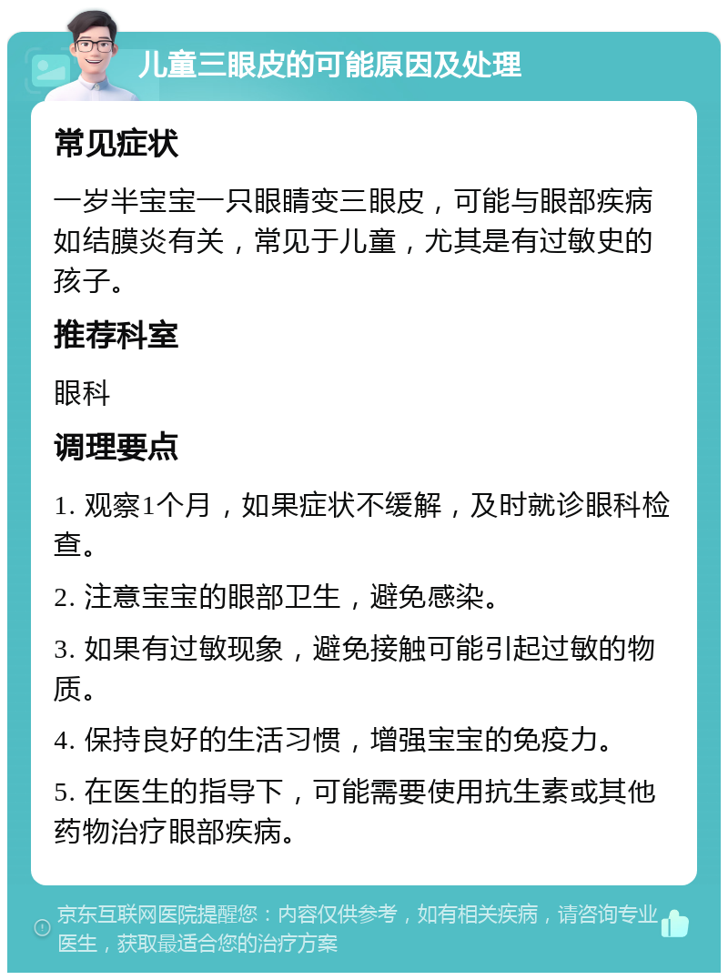 儿童三眼皮的可能原因及处理 常见症状 一岁半宝宝一只眼睛变三眼皮，可能与眼部疾病如结膜炎有关，常见于儿童，尤其是有过敏史的孩子。 推荐科室 眼科 调理要点 1. 观察1个月，如果症状不缓解，及时就诊眼科检查。 2. 注意宝宝的眼部卫生，避免感染。 3. 如果有过敏现象，避免接触可能引起过敏的物质。 4. 保持良好的生活习惯，增强宝宝的免疫力。 5. 在医生的指导下，可能需要使用抗生素或其他药物治疗眼部疾病。