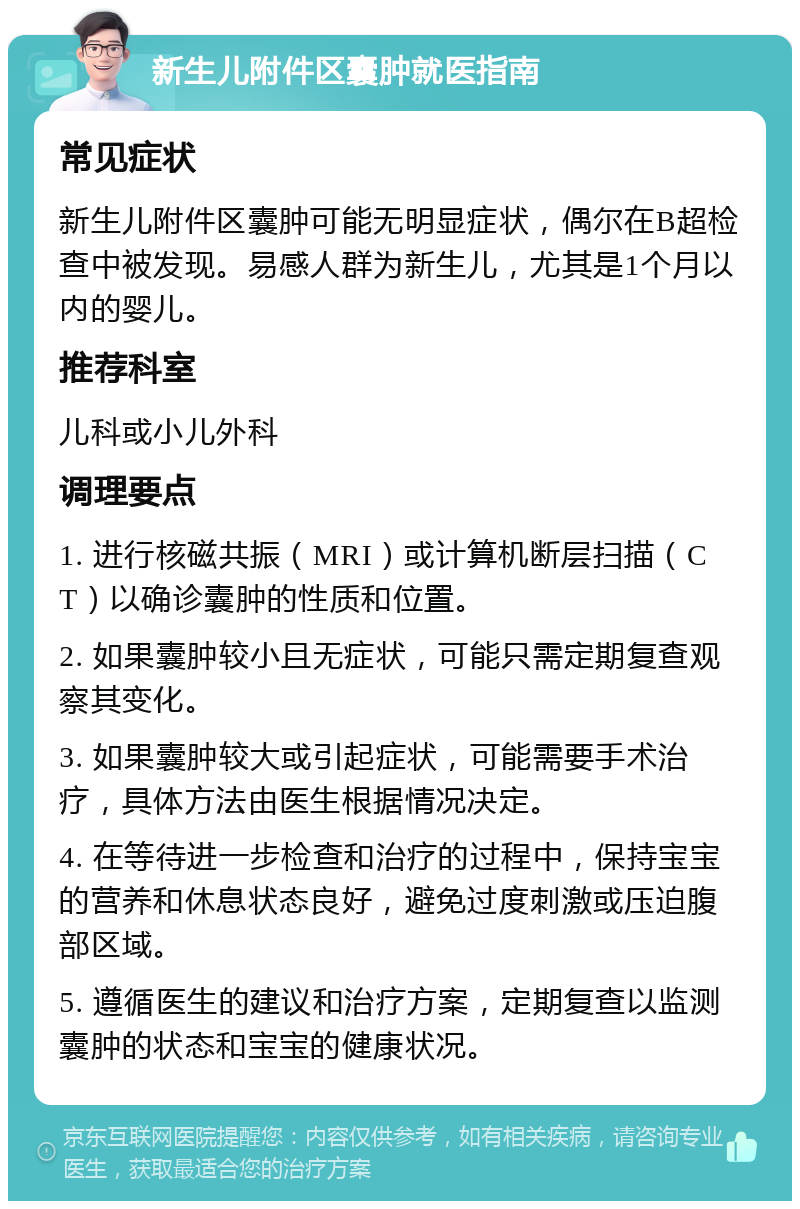 新生儿附件区囊肿就医指南 常见症状 新生儿附件区囊肿可能无明显症状，偶尔在B超检查中被发现。易感人群为新生儿，尤其是1个月以内的婴儿。 推荐科室 儿科或小儿外科 调理要点 1. 进行核磁共振（MRI）或计算机断层扫描（CT）以确诊囊肿的性质和位置。 2. 如果囊肿较小且无症状，可能只需定期复查观察其变化。 3. 如果囊肿较大或引起症状，可能需要手术治疗，具体方法由医生根据情况决定。 4. 在等待进一步检查和治疗的过程中，保持宝宝的营养和休息状态良好，避免过度刺激或压迫腹部区域。 5. 遵循医生的建议和治疗方案，定期复查以监测囊肿的状态和宝宝的健康状况。