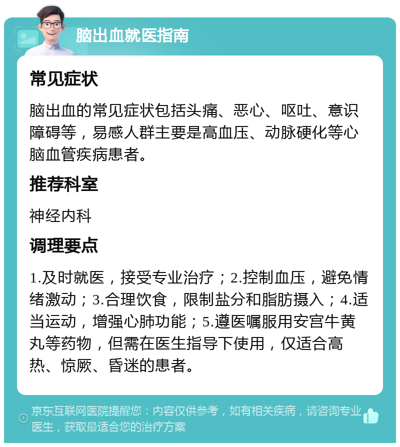 脑出血就医指南 常见症状 脑出血的常见症状包括头痛、恶心、呕吐、意识障碍等，易感人群主要是高血压、动脉硬化等心脑血管疾病患者。 推荐科室 神经内科 调理要点 1.及时就医，接受专业治疗；2.控制血压，避免情绪激动；3.合理饮食，限制盐分和脂肪摄入；4.适当运动，增强心肺功能；5.遵医嘱服用安宫牛黄丸等药物，但需在医生指导下使用，仅适合高热、惊厥、昏迷的患者。