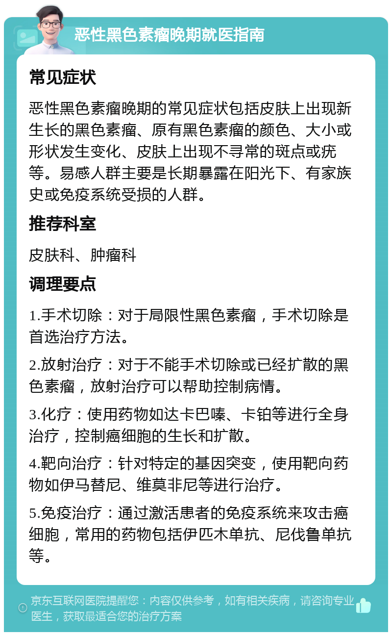 恶性黑色素瘤晚期就医指南 常见症状 恶性黑色素瘤晚期的常见症状包括皮肤上出现新生长的黑色素瘤、原有黑色素瘤的颜色、大小或形状发生变化、皮肤上出现不寻常的斑点或疣等。易感人群主要是长期暴露在阳光下、有家族史或免疫系统受损的人群。 推荐科室 皮肤科、肿瘤科 调理要点 1.手术切除：对于局限性黑色素瘤，手术切除是首选治疗方法。 2.放射治疗：对于不能手术切除或已经扩散的黑色素瘤，放射治疗可以帮助控制病情。 3.化疗：使用药物如达卡巴嗪、卡铂等进行全身治疗，控制癌细胞的生长和扩散。 4.靶向治疗：针对特定的基因突变，使用靶向药物如伊马替尼、维莫非尼等进行治疗。 5.免疫治疗：通过激活患者的免疫系统来攻击癌细胞，常用的药物包括伊匹木单抗、尼伐鲁单抗等。