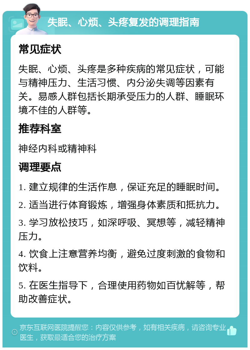 失眠、心烦、头疼复发的调理指南 常见症状 失眠、心烦、头疼是多种疾病的常见症状，可能与精神压力、生活习惯、内分泌失调等因素有关。易感人群包括长期承受压力的人群、睡眠环境不佳的人群等。 推荐科室 神经内科或精神科 调理要点 1. 建立规律的生活作息，保证充足的睡眠时间。 2. 适当进行体育锻炼，增强身体素质和抵抗力。 3. 学习放松技巧，如深呼吸、冥想等，减轻精神压力。 4. 饮食上注意营养均衡，避免过度刺激的食物和饮料。 5. 在医生指导下，合理使用药物如百忧解等，帮助改善症状。