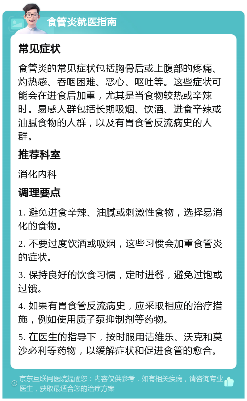 食管炎就医指南 常见症状 食管炎的常见症状包括胸骨后或上腹部的疼痛、灼热感、吞咽困难、恶心、呕吐等。这些症状可能会在进食后加重，尤其是当食物较热或辛辣时。易感人群包括长期吸烟、饮酒、进食辛辣或油腻食物的人群，以及有胃食管反流病史的人群。 推荐科室 消化内科 调理要点 1. 避免进食辛辣、油腻或刺激性食物，选择易消化的食物。 2. 不要过度饮酒或吸烟，这些习惯会加重食管炎的症状。 3. 保持良好的饮食习惯，定时进餐，避免过饱或过饿。 4. 如果有胃食管反流病史，应采取相应的治疗措施，例如使用质子泵抑制剂等药物。 5. 在医生的指导下，按时服用洁维乐、沃克和莫沙必利等药物，以缓解症状和促进食管的愈合。