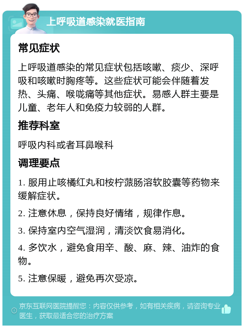 上呼吸道感染就医指南 常见症状 上呼吸道感染的常见症状包括咳嗽、痰少、深呼吸和咳嗽时胸疼等。这些症状可能会伴随着发热、头痛、喉咙痛等其他症状。易感人群主要是儿童、老年人和免疫力较弱的人群。 推荐科室 呼吸内科或者耳鼻喉科 调理要点 1. 服用止咳橘红丸和桉柠蒎肠溶软胶囊等药物来缓解症状。 2. 注意休息，保持良好情绪，规律作息。 3. 保持室内空气湿润，清淡饮食易消化。 4. 多饮水，避免食用辛、酸、麻、辣、油炸的食物。 5. 注意保暖，避免再次受凉。