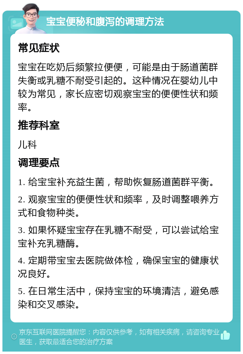 宝宝便秘和腹泻的调理方法 常见症状 宝宝在吃奶后频繁拉便便，可能是由于肠道菌群失衡或乳糖不耐受引起的。这种情况在婴幼儿中较为常见，家长应密切观察宝宝的便便性状和频率。 推荐科室 儿科 调理要点 1. 给宝宝补充益生菌，帮助恢复肠道菌群平衡。 2. 观察宝宝的便便性状和频率，及时调整喂养方式和食物种类。 3. 如果怀疑宝宝存在乳糖不耐受，可以尝试给宝宝补充乳糖酶。 4. 定期带宝宝去医院做体检，确保宝宝的健康状况良好。 5. 在日常生活中，保持宝宝的环境清洁，避免感染和交叉感染。