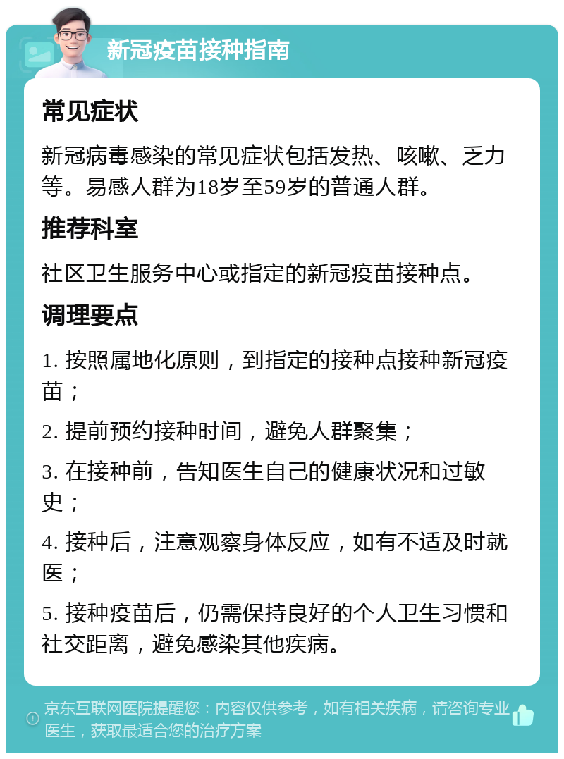 新冠疫苗接种指南 常见症状 新冠病毒感染的常见症状包括发热、咳嗽、乏力等。易感人群为18岁至59岁的普通人群。 推荐科室 社区卫生服务中心或指定的新冠疫苗接种点。 调理要点 1. 按照属地化原则，到指定的接种点接种新冠疫苗； 2. 提前预约接种时间，避免人群聚集； 3. 在接种前，告知医生自己的健康状况和过敏史； 4. 接种后，注意观察身体反应，如有不适及时就医； 5. 接种疫苗后，仍需保持良好的个人卫生习惯和社交距离，避免感染其他疾病。