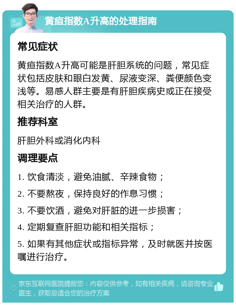 黄疸指数A升高的处理指南 常见症状 黄疸指数A升高可能是肝胆系统的问题，常见症状包括皮肤和眼白发黄、尿液变深、粪便颜色变浅等。易感人群主要是有肝胆疾病史或正在接受相关治疗的人群。 推荐科室 肝胆外科或消化内科 调理要点 1. 饮食清淡，避免油腻、辛辣食物； 2. 不要熬夜，保持良好的作息习惯； 3. 不要饮酒，避免对肝脏的进一步损害； 4. 定期复查肝胆功能和相关指标； 5. 如果有其他症状或指标异常，及时就医并按医嘱进行治疗。