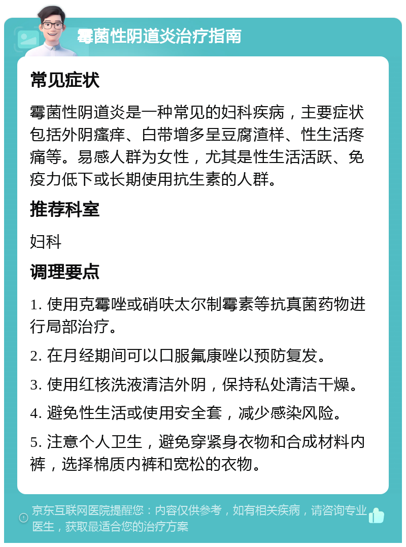 霉菌性阴道炎治疗指南 常见症状 霉菌性阴道炎是一种常见的妇科疾病，主要症状包括外阴瘙痒、白带增多呈豆腐渣样、性生活疼痛等。易感人群为女性，尤其是性生活活跃、免疫力低下或长期使用抗生素的人群。 推荐科室 妇科 调理要点 1. 使用克霉唑或硝呋太尔制霉素等抗真菌药物进行局部治疗。 2. 在月经期间可以口服氟康唑以预防复发。 3. 使用红核洗液清洁外阴，保持私处清洁干燥。 4. 避免性生活或使用安全套，减少感染风险。 5. 注意个人卫生，避免穿紧身衣物和合成材料内裤，选择棉质内裤和宽松的衣物。