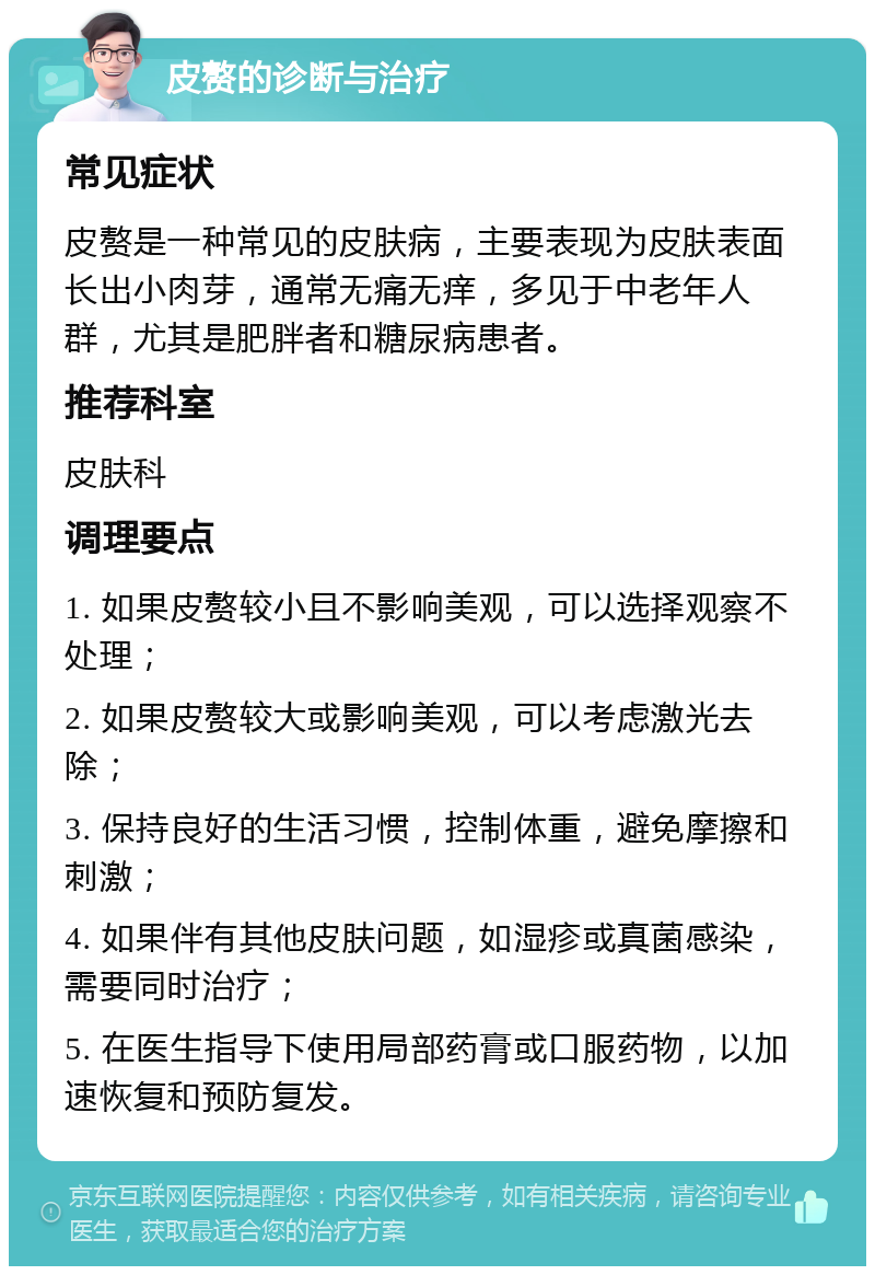 皮赘的诊断与治疗 常见症状 皮赘是一种常见的皮肤病，主要表现为皮肤表面长出小肉芽，通常无痛无痒，多见于中老年人群，尤其是肥胖者和糖尿病患者。 推荐科室 皮肤科 调理要点 1. 如果皮赘较小且不影响美观，可以选择观察不处理； 2. 如果皮赘较大或影响美观，可以考虑激光去除； 3. 保持良好的生活习惯，控制体重，避免摩擦和刺激； 4. 如果伴有其他皮肤问题，如湿疹或真菌感染，需要同时治疗； 5. 在医生指导下使用局部药膏或口服药物，以加速恢复和预防复发。