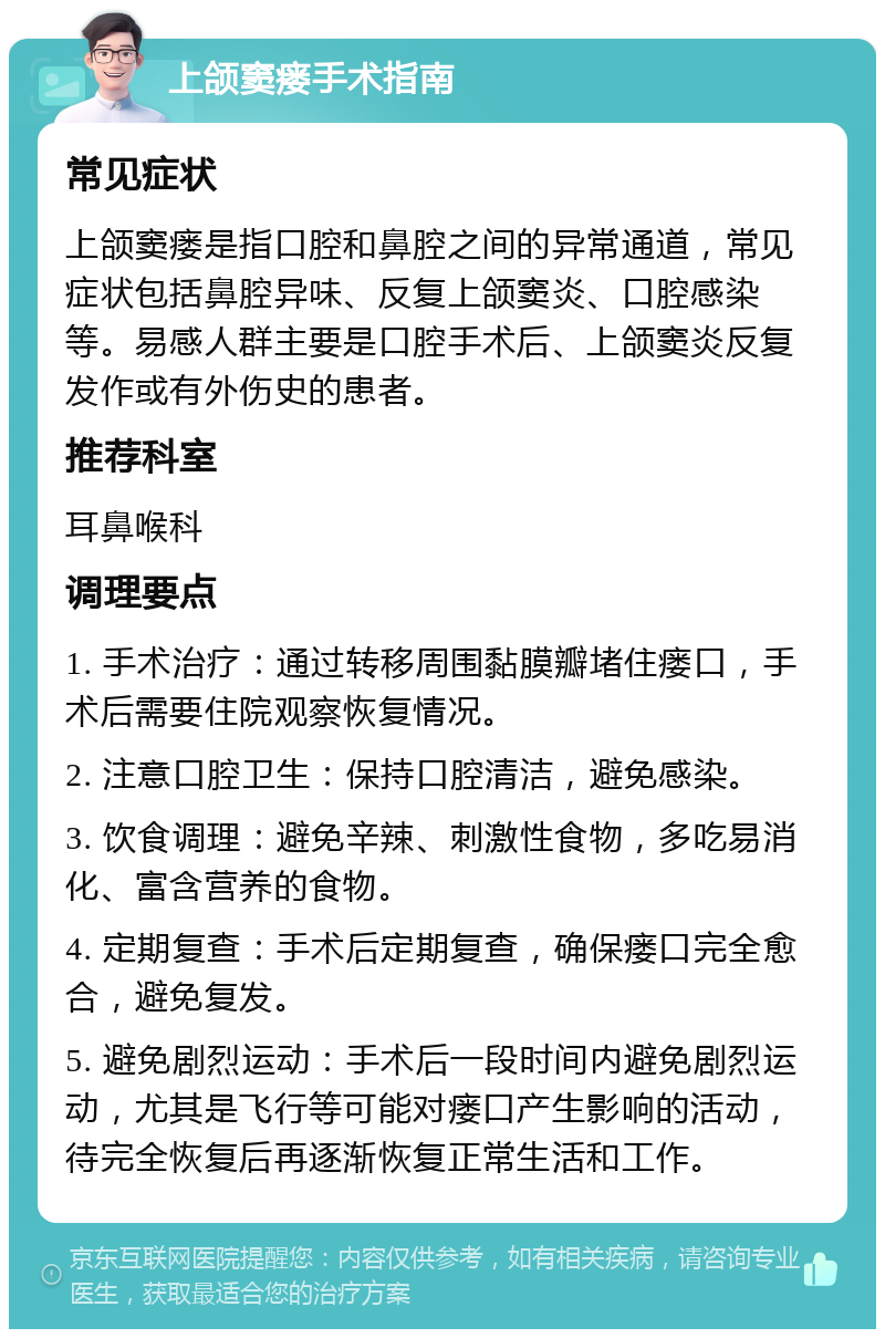 上颌窦瘘手术指南 常见症状 上颌窦瘘是指口腔和鼻腔之间的异常通道，常见症状包括鼻腔异味、反复上颌窦炎、口腔感染等。易感人群主要是口腔手术后、上颌窦炎反复发作或有外伤史的患者。 推荐科室 耳鼻喉科 调理要点 1. 手术治疗：通过转移周围黏膜瓣堵住瘘口，手术后需要住院观察恢复情况。 2. 注意口腔卫生：保持口腔清洁，避免感染。 3. 饮食调理：避免辛辣、刺激性食物，多吃易消化、富含营养的食物。 4. 定期复查：手术后定期复查，确保瘘口完全愈合，避免复发。 5. 避免剧烈运动：手术后一段时间内避免剧烈运动，尤其是飞行等可能对瘘口产生影响的活动，待完全恢复后再逐渐恢复正常生活和工作。