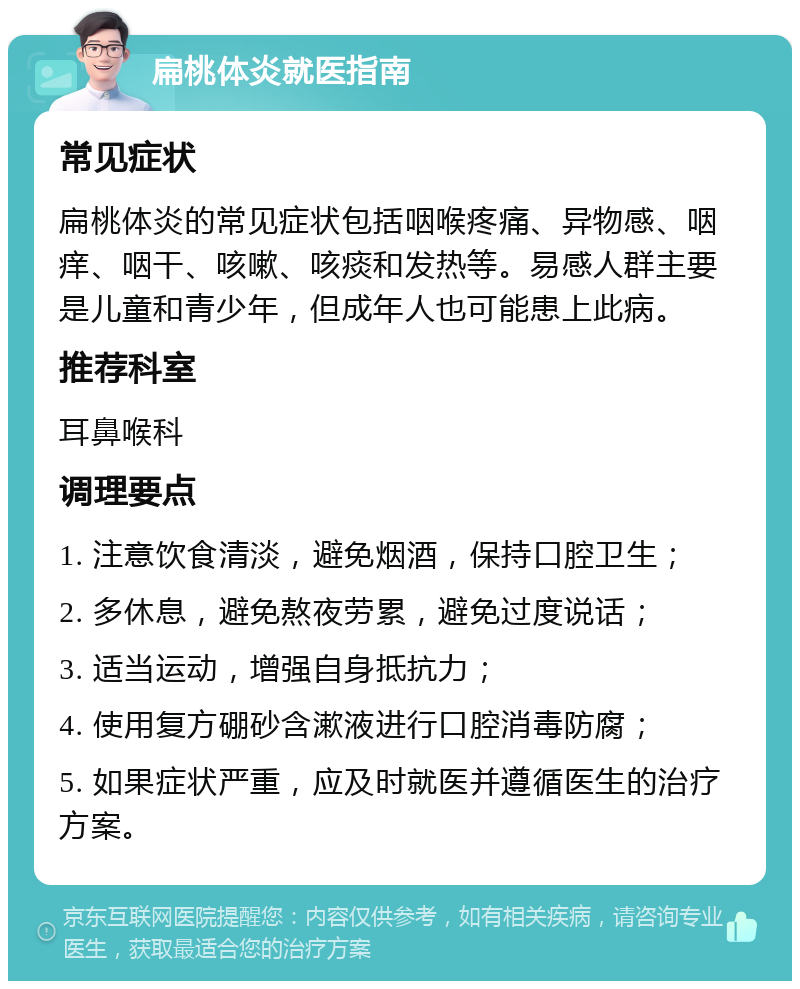 扁桃体炎就医指南 常见症状 扁桃体炎的常见症状包括咽喉疼痛、异物感、咽痒、咽干、咳嗽、咳痰和发热等。易感人群主要是儿童和青少年，但成年人也可能患上此病。 推荐科室 耳鼻喉科 调理要点 1. 注意饮食清淡，避免烟酒，保持口腔卫生； 2. 多休息，避免熬夜劳累，避免过度说话； 3. 适当运动，增强自身抵抗力； 4. 使用复方硼砂含漱液进行口腔消毒防腐； 5. 如果症状严重，应及时就医并遵循医生的治疗方案。