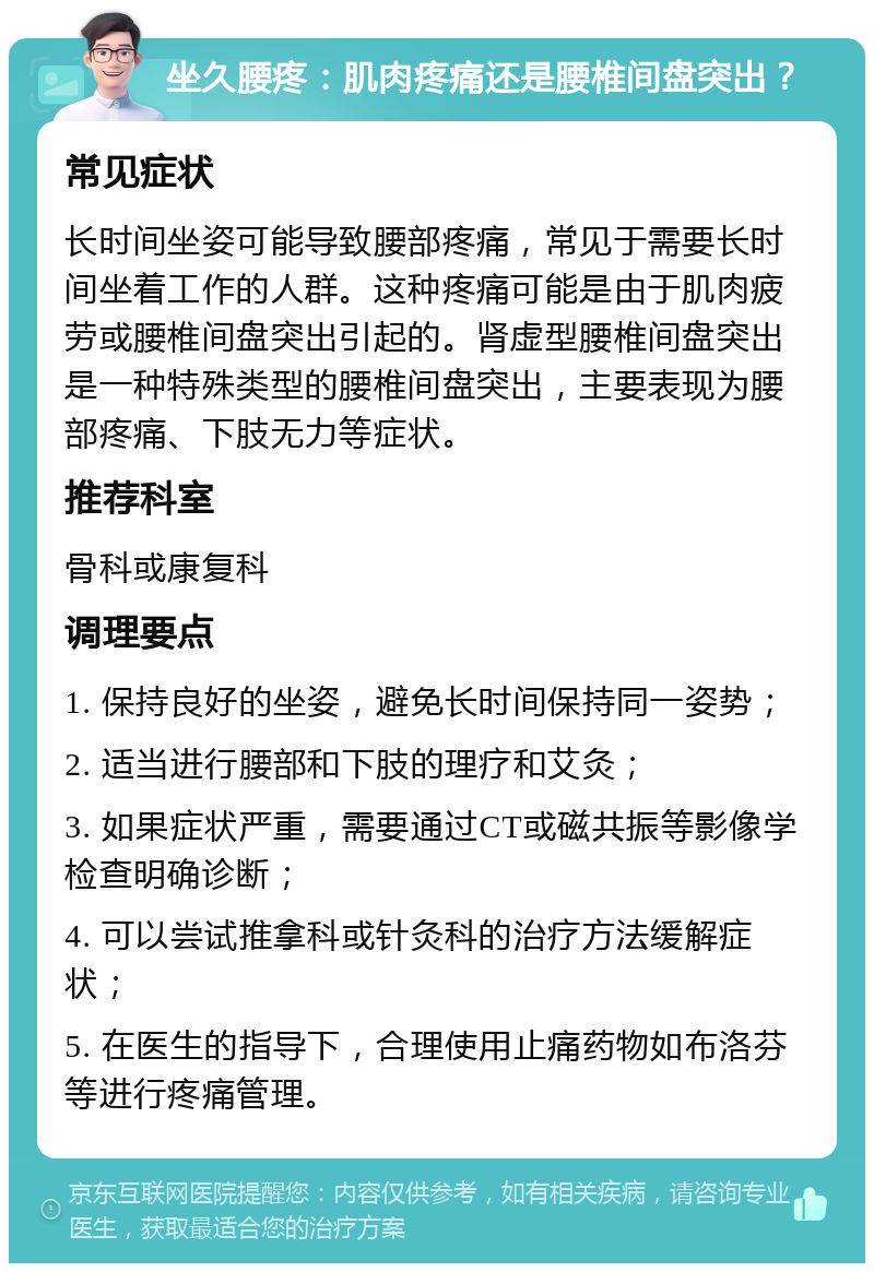 坐久腰疼：肌肉疼痛还是腰椎间盘突出？ 常见症状 长时间坐姿可能导致腰部疼痛，常见于需要长时间坐着工作的人群。这种疼痛可能是由于肌肉疲劳或腰椎间盘突出引起的。肾虚型腰椎间盘突出是一种特殊类型的腰椎间盘突出，主要表现为腰部疼痛、下肢无力等症状。 推荐科室 骨科或康复科 调理要点 1. 保持良好的坐姿，避免长时间保持同一姿势； 2. 适当进行腰部和下肢的理疗和艾灸； 3. 如果症状严重，需要通过CT或磁共振等影像学检查明确诊断； 4. 可以尝试推拿科或针灸科的治疗方法缓解症状； 5. 在医生的指导下，合理使用止痛药物如布洛芬等进行疼痛管理。