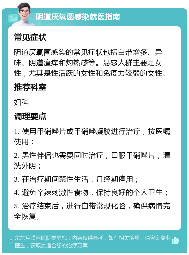 阴道厌氧菌感染就医指南 常见症状 阴道厌氧菌感染的常见症状包括白带增多、异味、阴道瘙痒和灼热感等。易感人群主要是女性，尤其是性活跃的女性和免疫力较弱的女性。 推荐科室 妇科 调理要点 1. 使用甲硝唑片或甲硝唑凝胶进行治疗，按医嘱使用； 2. 男性伴侣也需要同时治疗，口服甲硝唑片，清洗外阴； 3. 在治疗期间禁性生活，月经期停用； 4. 避免辛辣刺激性食物，保持良好的个人卫生； 5. 治疗结束后，进行白带常规化验，确保病情完全恢复。