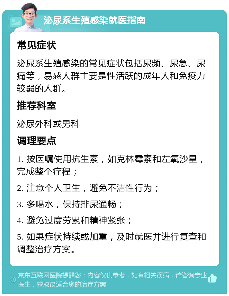 泌尿系生殖感染就医指南 常见症状 泌尿系生殖感染的常见症状包括尿频、尿急、尿痛等，易感人群主要是性活跃的成年人和免疫力较弱的人群。 推荐科室 泌尿外科或男科 调理要点 1. 按医嘱使用抗生素，如克林霉素和左氧沙星，完成整个疗程； 2. 注意个人卫生，避免不洁性行为； 3. 多喝水，保持排尿通畅； 4. 避免过度劳累和精神紧张； 5. 如果症状持续或加重，及时就医并进行复查和调整治疗方案。