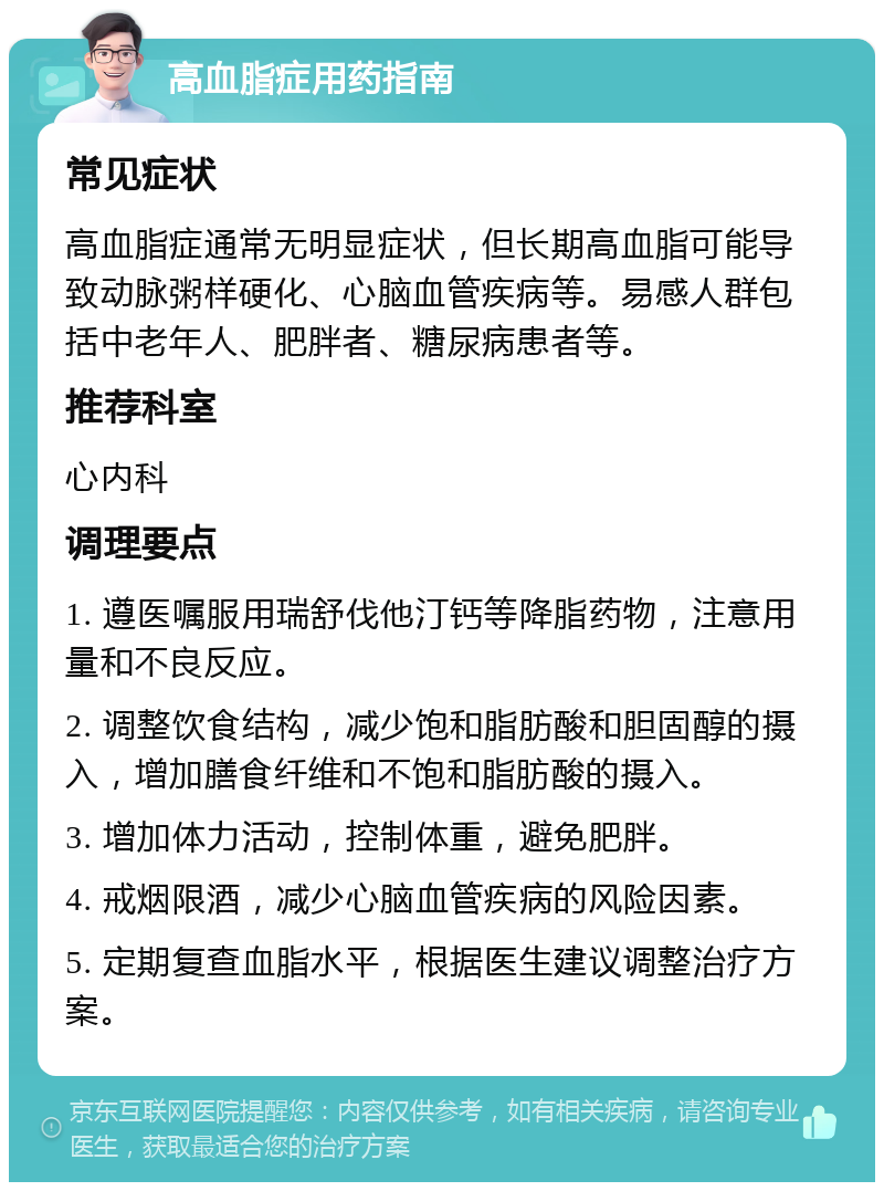 高血脂症用药指南 常见症状 高血脂症通常无明显症状，但长期高血脂可能导致动脉粥样硬化、心脑血管疾病等。易感人群包括中老年人、肥胖者、糖尿病患者等。 推荐科室 心内科 调理要点 1. 遵医嘱服用瑞舒伐他汀钙等降脂药物，注意用量和不良反应。 2. 调整饮食结构，减少饱和脂肪酸和胆固醇的摄入，增加膳食纤维和不饱和脂肪酸的摄入。 3. 增加体力活动，控制体重，避免肥胖。 4. 戒烟限酒，减少心脑血管疾病的风险因素。 5. 定期复查血脂水平，根据医生建议调整治疗方案。