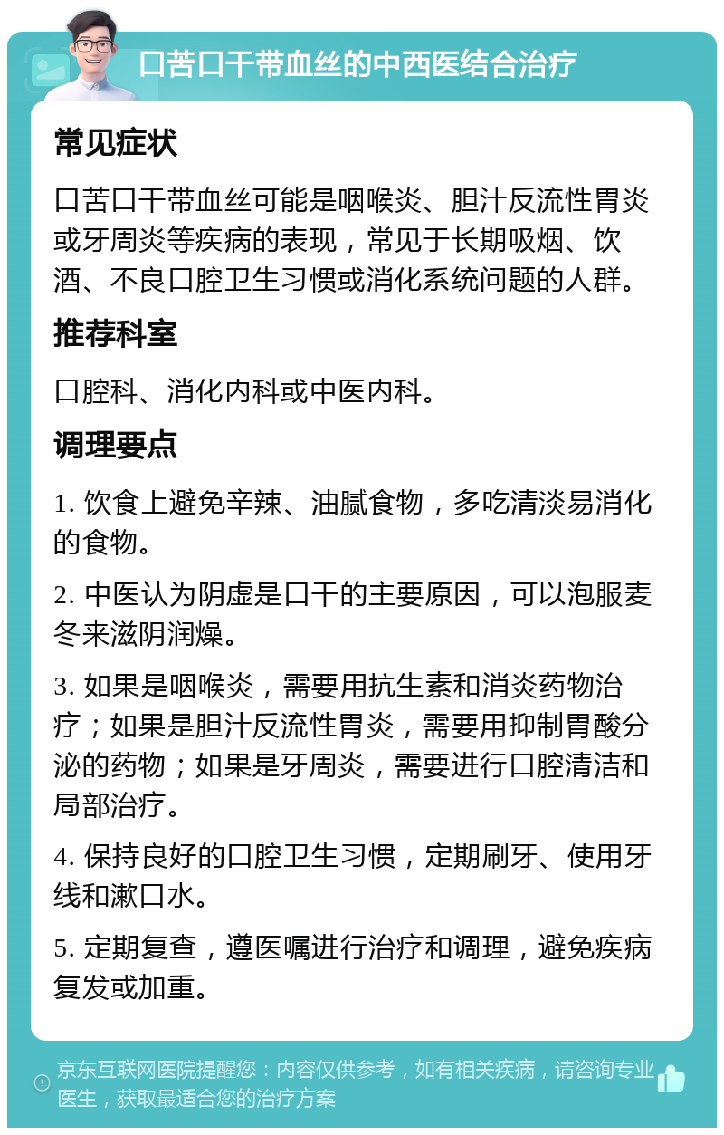 口苦口干带血丝的中西医结合治疗 常见症状 口苦口干带血丝可能是咽喉炎、胆汁反流性胃炎或牙周炎等疾病的表现，常见于长期吸烟、饮酒、不良口腔卫生习惯或消化系统问题的人群。 推荐科室 口腔科、消化内科或中医内科。 调理要点 1. 饮食上避免辛辣、油腻食物，多吃清淡易消化的食物。 2. 中医认为阴虚是口干的主要原因，可以泡服麦冬来滋阴润燥。 3. 如果是咽喉炎，需要用抗生素和消炎药物治疗；如果是胆汁反流性胃炎，需要用抑制胃酸分泌的药物；如果是牙周炎，需要进行口腔清洁和局部治疗。 4. 保持良好的口腔卫生习惯，定期刷牙、使用牙线和漱口水。 5. 定期复查，遵医嘱进行治疗和调理，避免疾病复发或加重。