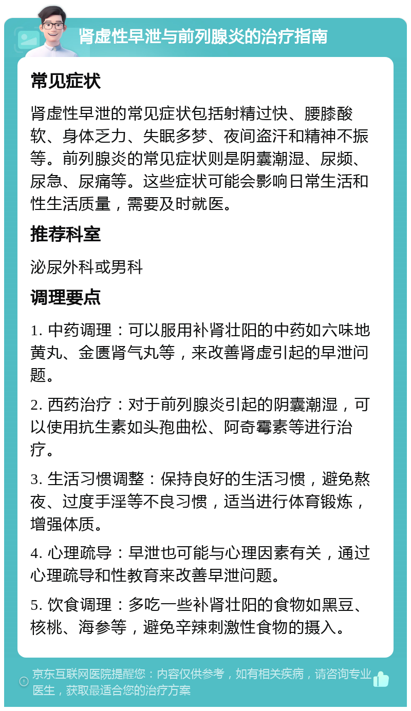 肾虚性早泄与前列腺炎的治疗指南 常见症状 肾虚性早泄的常见症状包括射精过快、腰膝酸软、身体乏力、失眠多梦、夜间盗汗和精神不振等。前列腺炎的常见症状则是阴囊潮湿、尿频、尿急、尿痛等。这些症状可能会影响日常生活和性生活质量，需要及时就医。 推荐科室 泌尿外科或男科 调理要点 1. 中药调理：可以服用补肾壮阳的中药如六味地黄丸、金匮肾气丸等，来改善肾虚引起的早泄问题。 2. 西药治疗：对于前列腺炎引起的阴囊潮湿，可以使用抗生素如头孢曲松、阿奇霉素等进行治疗。 3. 生活习惯调整：保持良好的生活习惯，避免熬夜、过度手淫等不良习惯，适当进行体育锻炼，增强体质。 4. 心理疏导：早泄也可能与心理因素有关，通过心理疏导和性教育来改善早泄问题。 5. 饮食调理：多吃一些补肾壮阳的食物如黑豆、核桃、海参等，避免辛辣刺激性食物的摄入。