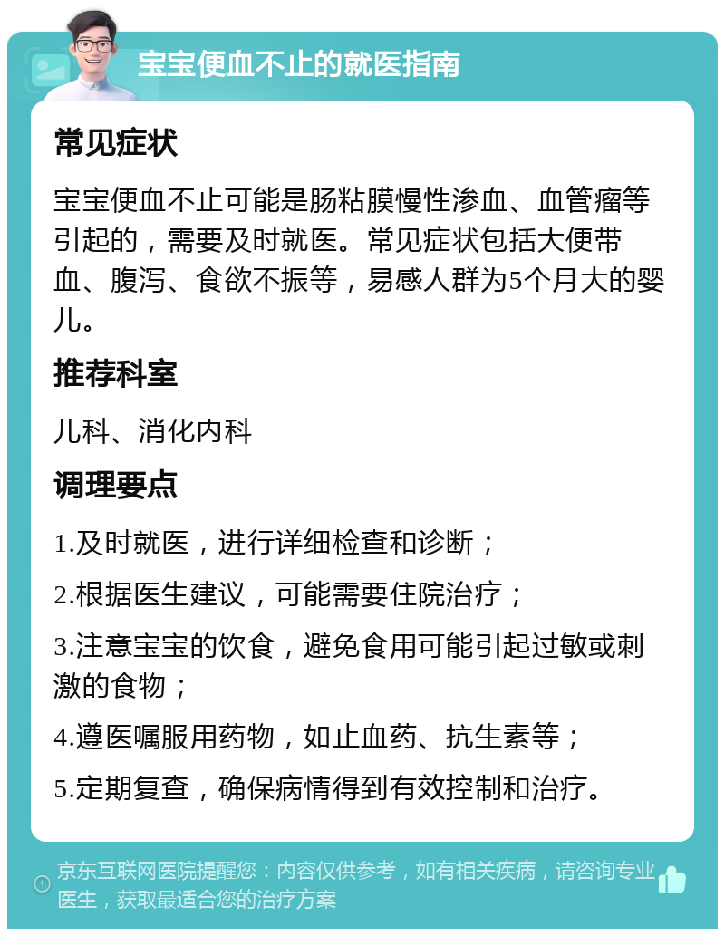 宝宝便血不止的就医指南 常见症状 宝宝便血不止可能是肠粘膜慢性渗血、血管瘤等引起的，需要及时就医。常见症状包括大便带血、腹泻、食欲不振等，易感人群为5个月大的婴儿。 推荐科室 儿科、消化内科 调理要点 1.及时就医，进行详细检查和诊断； 2.根据医生建议，可能需要住院治疗； 3.注意宝宝的饮食，避免食用可能引起过敏或刺激的食物； 4.遵医嘱服用药物，如止血药、抗生素等； 5.定期复查，确保病情得到有效控制和治疗。